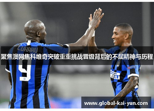 聚焦澳网焦科维奇突破重重挑战晋级背后的不屈精神与历程 聚焦澳网焦科维奇突破重重挑战晋级背后的不屈精神与历程