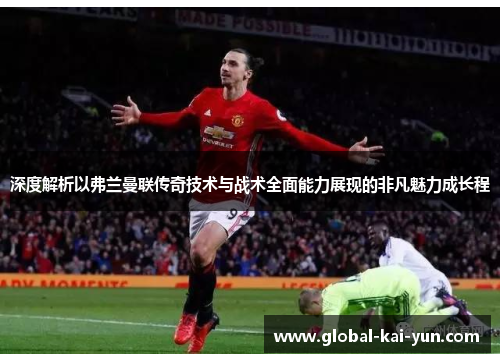 深度解析以弗兰曼联传奇技术与战术全面能力展现的非凡魅力成长程 深度解析以弗兰曼联传奇技术与战术全面能力展现的非凡魅力成长程