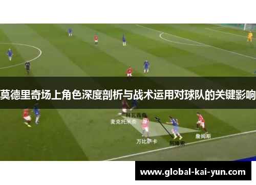 莫德里奇场上角色深度剖析与战术运用对球队的关键影响