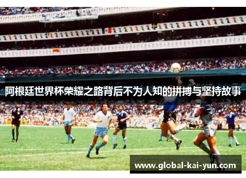 阿根廷世界杯荣耀之路背后不为人知的拼搏与坚持故事 阿根廷世界杯荣耀之路背后不为人知的拼搏与坚持故事