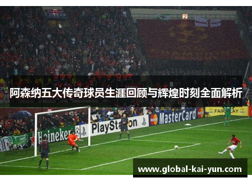 阿森纳五大传奇球员生涯回顾与辉煌时刻全面解析