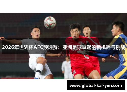 2026年世界杯AFC预选赛:亚洲足球崛起的新机遇与挑战 2026年世界杯AFC预选赛:亚洲足球崛起的新机遇与挑战