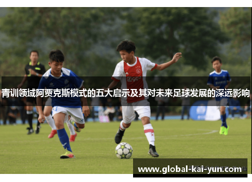 青训领域阿贾克斯模式的五大启示及其对未来足球发展的深远影响 青训领域阿贾克斯模式的五大启示及其对未来足球发展的深远影响