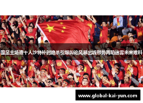 国足主场遭十人沙特补时绝杀引爆舆论风暴出线形势再陷迷雾未来难料