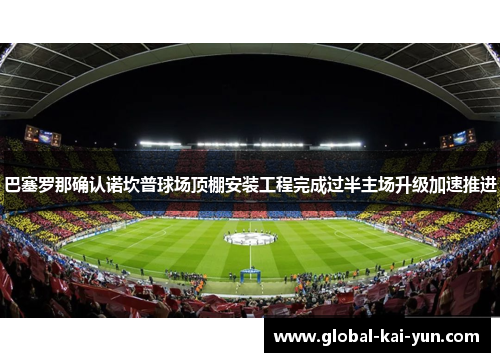 巴塞罗那确认诺坎普球场顶棚安装工程完成过半主场升级加速推进 巴塞罗那确认诺坎普球场顶棚安装工程完成过半主场升级加速推进